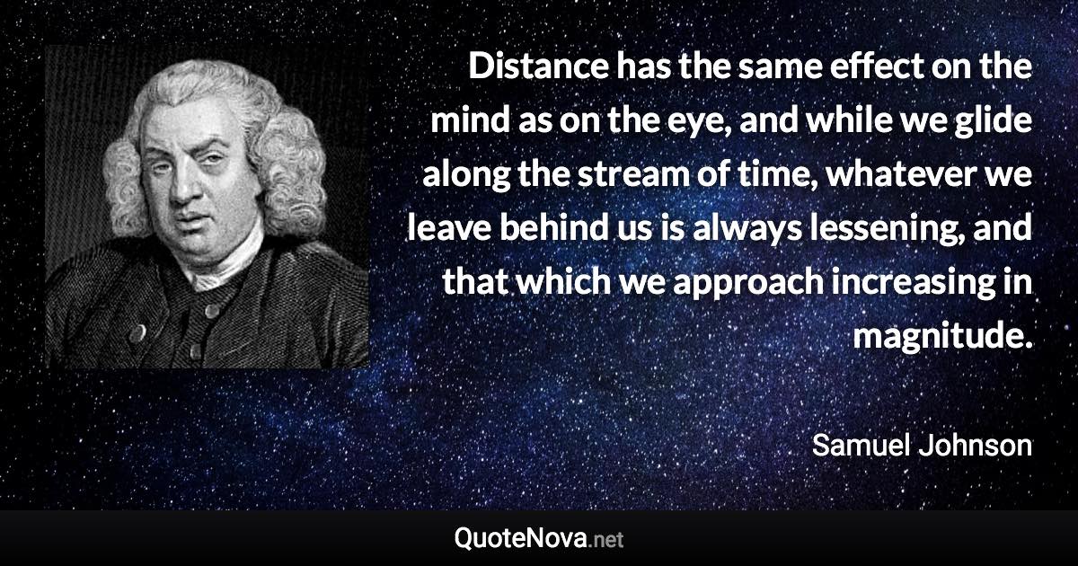 Distance has the same effect on the mind as on the eye, and while we glide along the stream of time, whatever we leave behind us is always lessening, and that which we approach increasing in magnitude. - Samuel Johnson quote