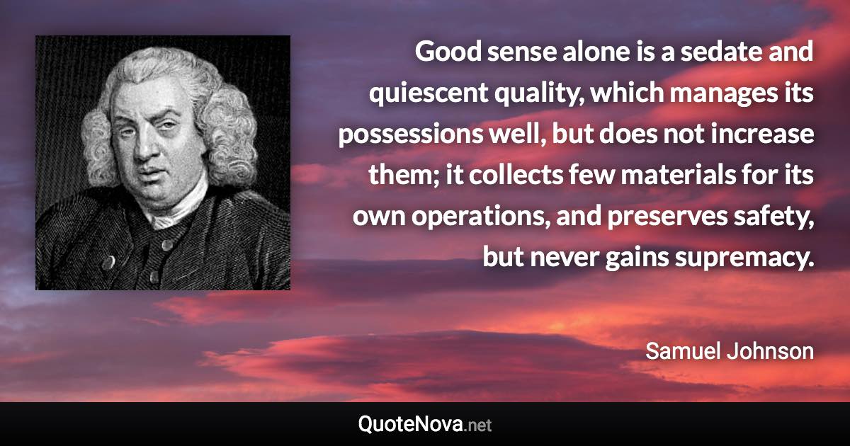 Good sense alone is a sedate and quiescent quality, which manages its possessions well, but does not increase them; it collects few materials for its own operations, and preserves safety, but never gains supremacy. - Samuel Johnson quote