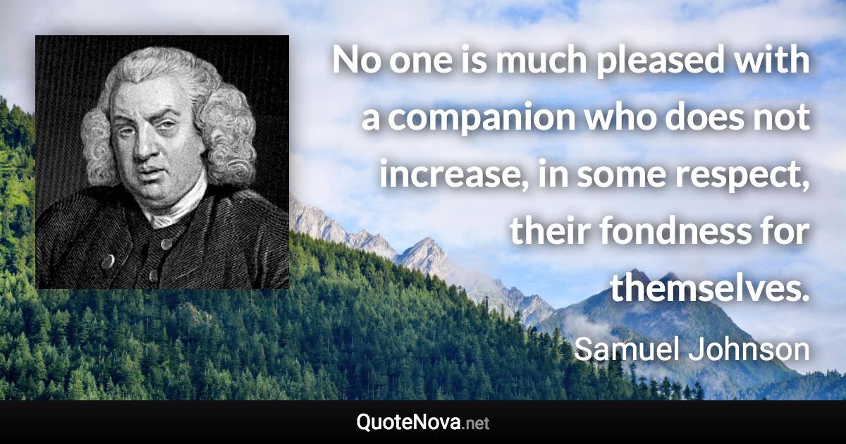 No one is much pleased with a companion who does not increase, in some respect, their fondness for themselves. - Samuel Johnson quote