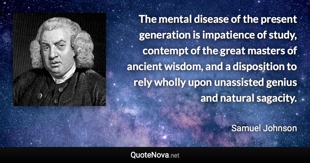 The mental disease of the present generation is impatience of study, contempt of the great masters of ancient wisdom, and a disposition to rely wholly upon unassisted genius and natural sagacity. - Samuel Johnson quote