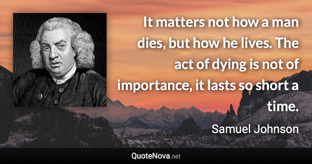 It matters not how a man dies, but how he lives. The act of dying is not of importance, it lasts so short a time. - Samuel Johnson quote