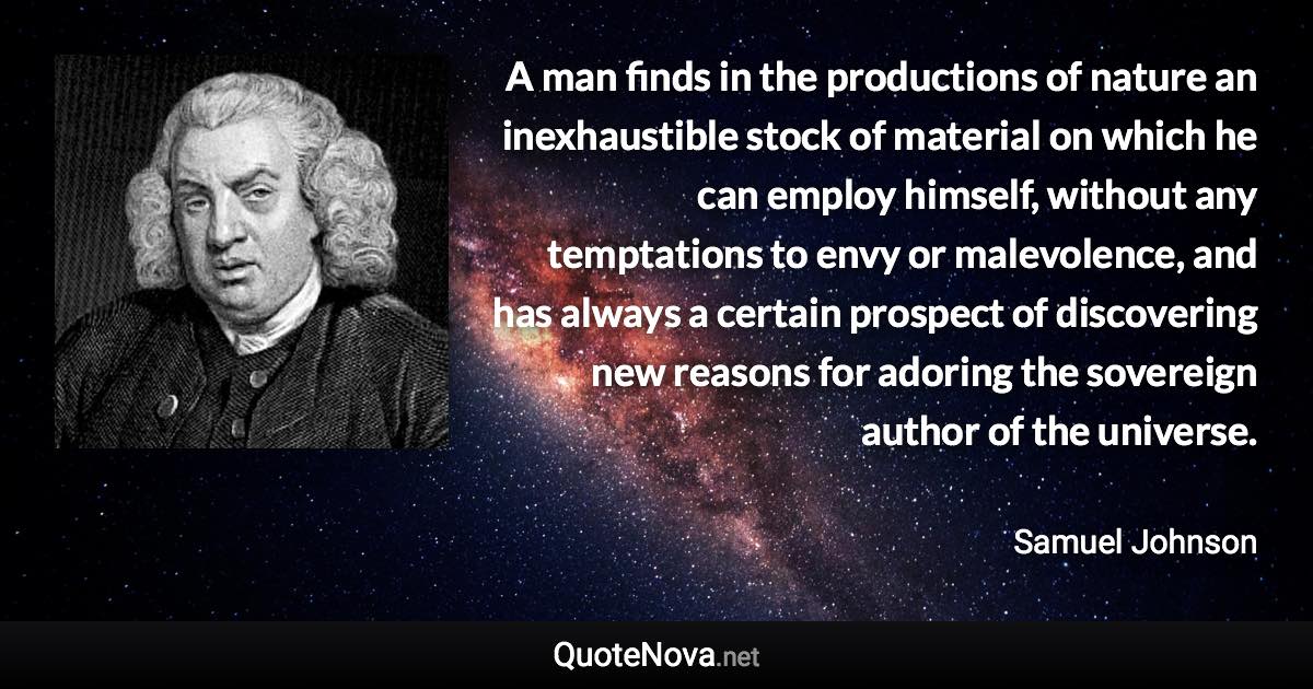 A man finds in the productions of nature an inexhaustible stock of material on which he can employ himself, without any temptations to envy or malevolence, and has always a certain prospect of discovering new reasons for adoring the sovereign author of the universe. - Samuel Johnson quote