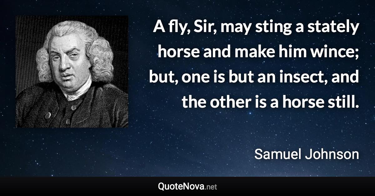 A fly, Sir, may sting a stately horse and make him wince; but, one is but an insect, and the other is a horse still. - Samuel Johnson quote