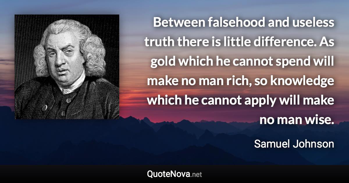 Between falsehood and useless truth there is little difference. As gold which he cannot spend will make no man rich, so knowledge which he cannot apply will make no man wise. - Samuel Johnson quote