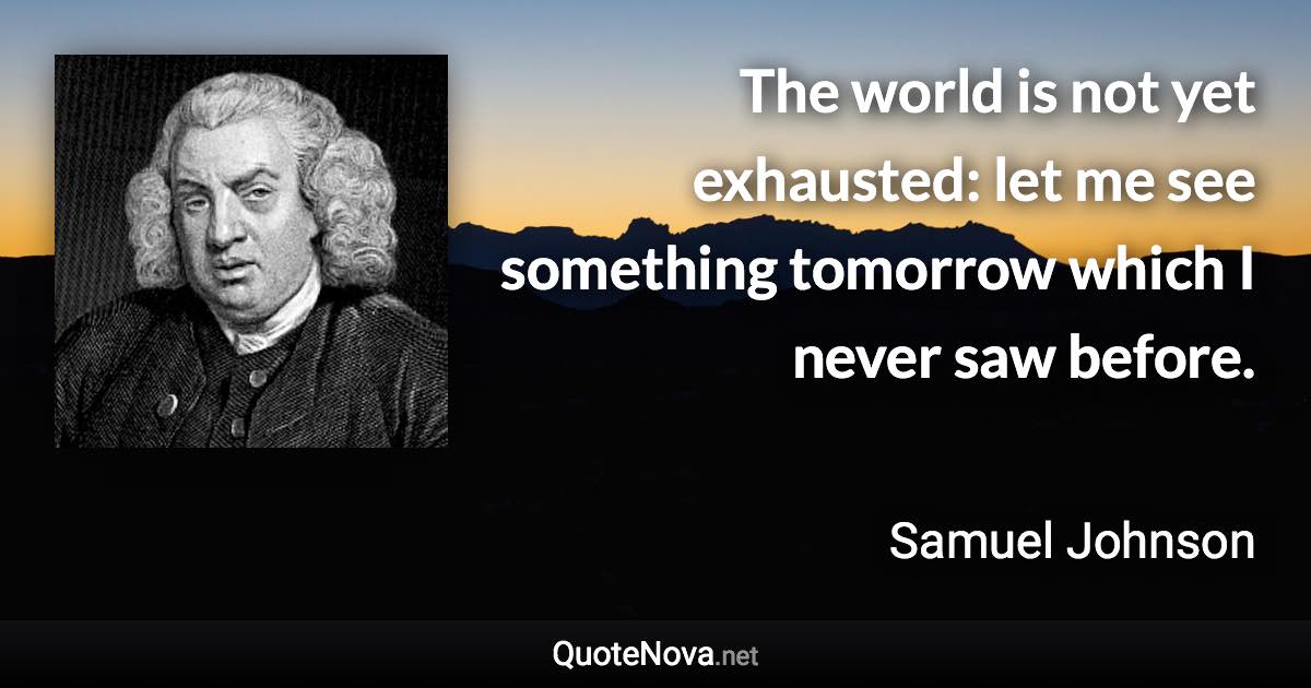 The world is not yet exhausted: let me see something tomorrow which I never saw before. - Samuel Johnson quote