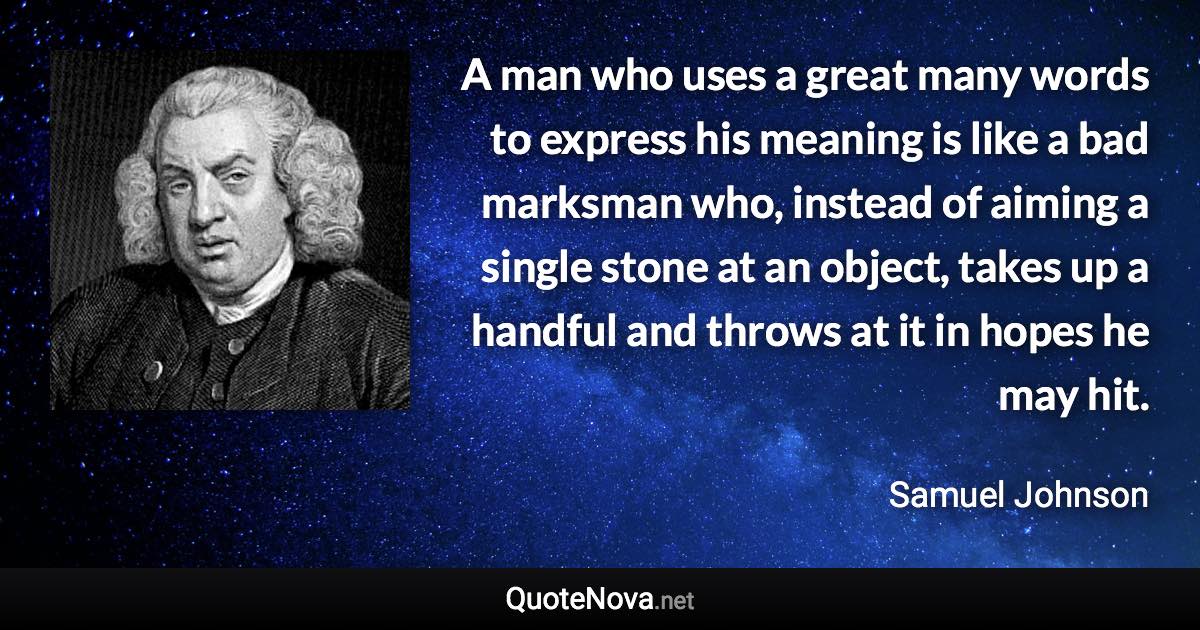 A man who uses a great many words to express his meaning is like a bad marksman who, instead of aiming a single stone at an object, takes up a handful and throws at it in hopes he may hit. - Samuel Johnson quote