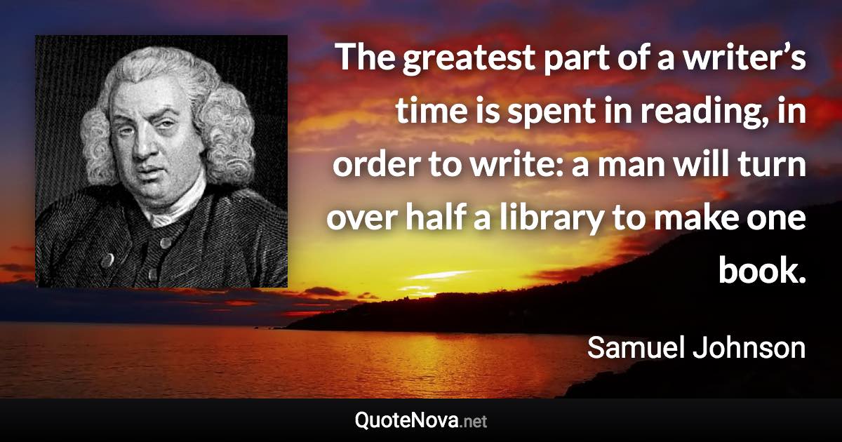 The greatest part of a writer’s time is spent in reading, in order to write: a man will turn over half a library to make one book. - Samuel Johnson quote