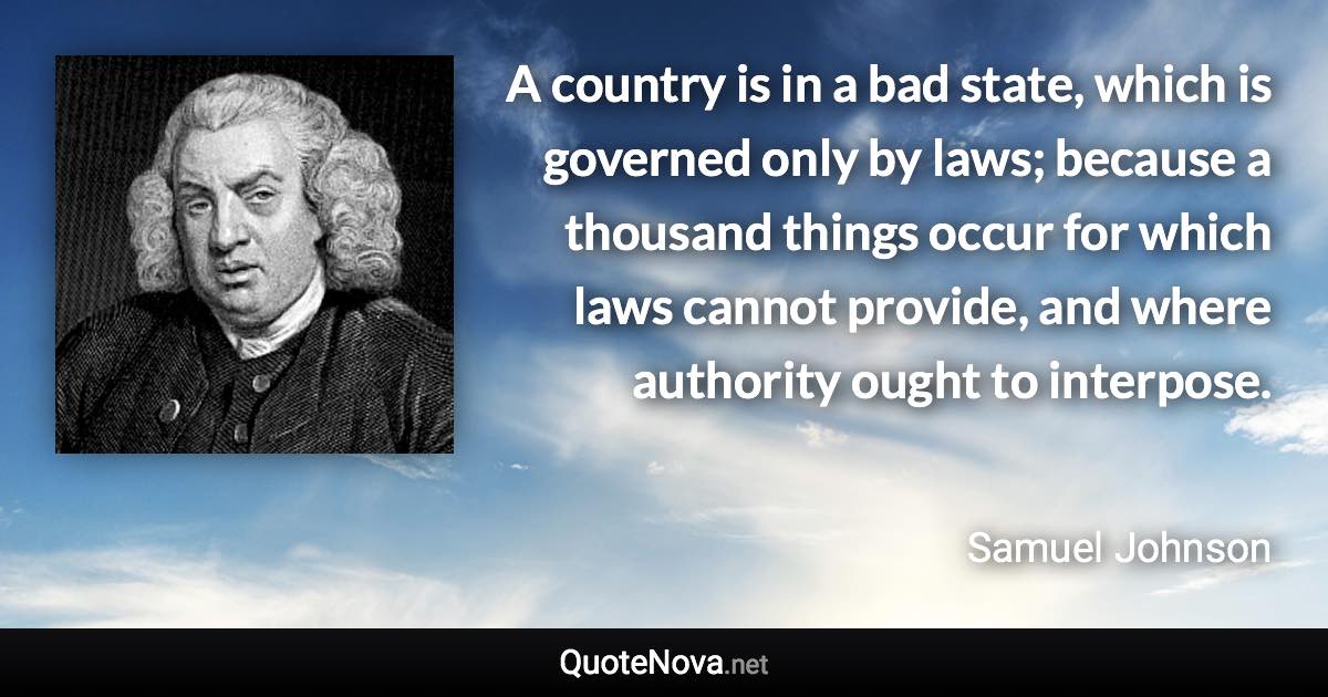 A country is in a bad state, which is governed only by laws; because a thousand things occur for which laws cannot provide, and where authority ought to interpose. - Samuel Johnson quote