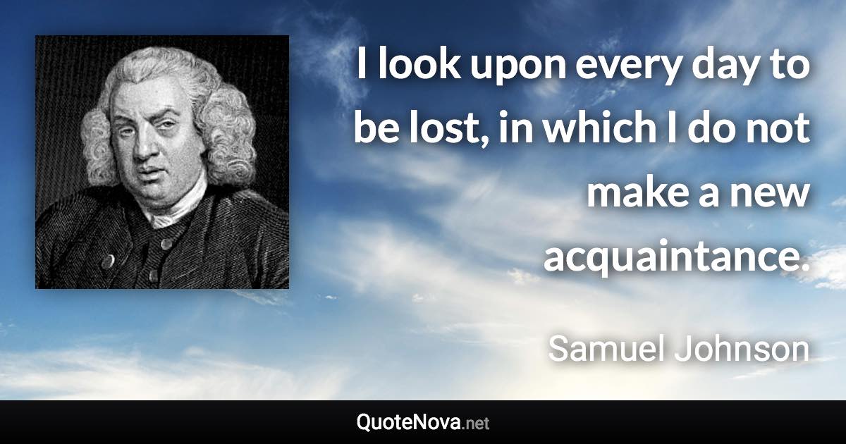 I look upon every day to be lost, in which I do not make a new acquaintance. - Samuel Johnson quote