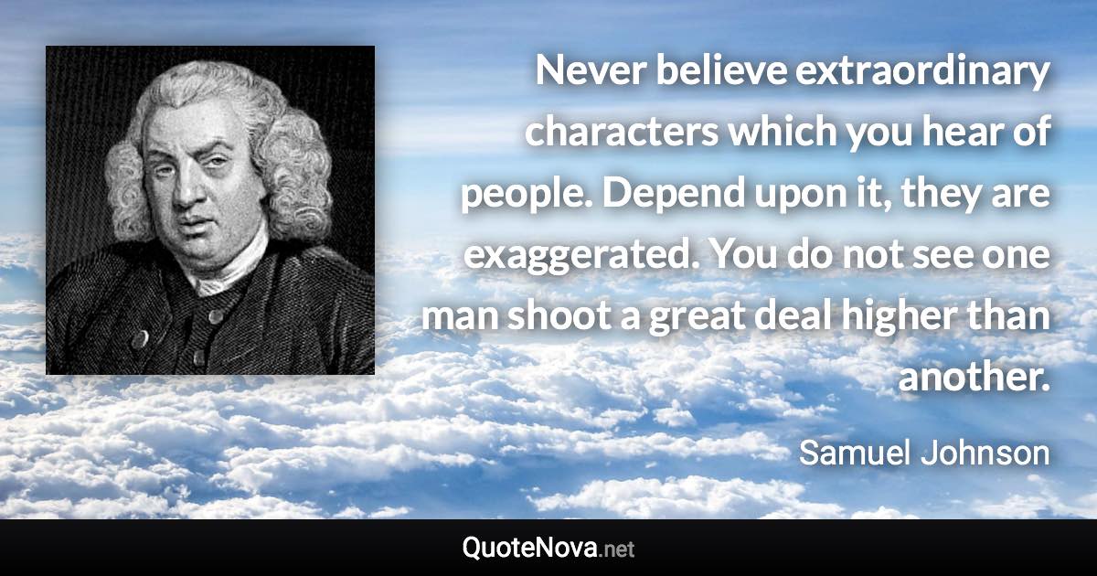 Never believe extraordinary characters which you hear of people. Depend upon it, they are exaggerated. You do not see one man shoot a great deal higher than another. - Samuel Johnson quote