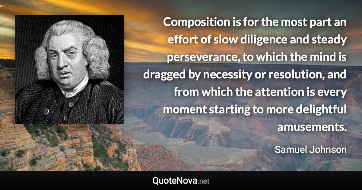 Composition is for the most part an effort of slow diligence and steady perseverance, to which the mind is dragged by necessity or resolution, and from which the attention is every moment starting to more delightful amusements. - Samuel Johnson quote