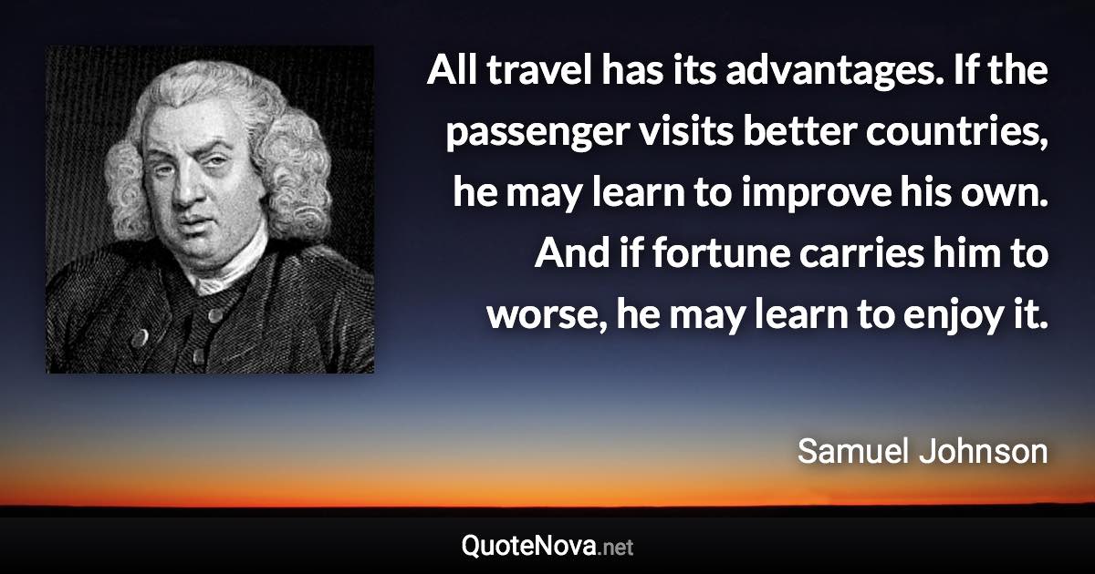 All travel has its advantages. If the passenger visits better countries, he may learn to improve his own. And if fortune carries him to worse, he may learn to enjoy it. - Samuel Johnson quote