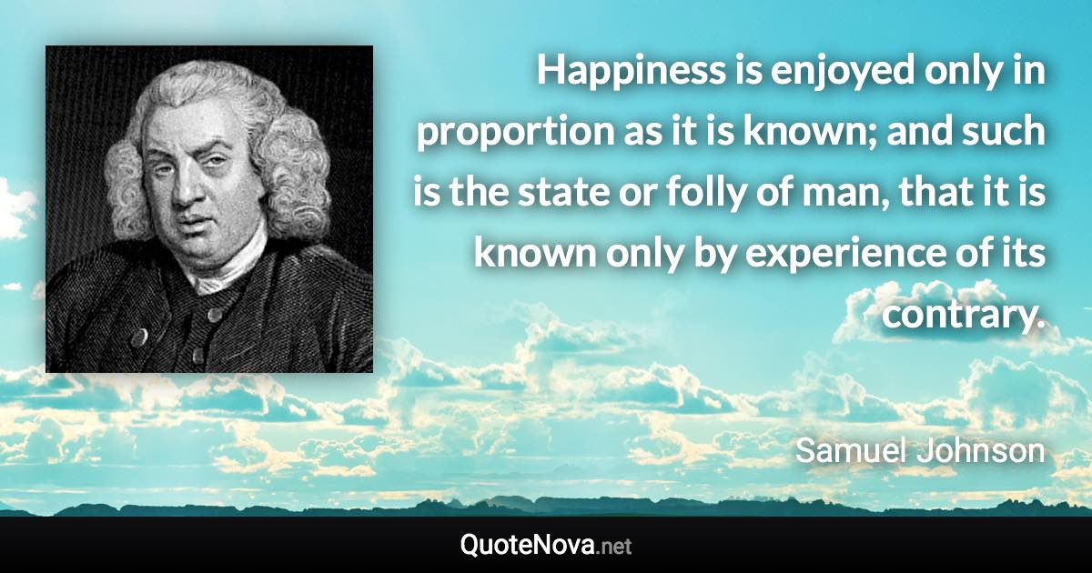 Happiness is enjoyed only in proportion as it is known; and such is the state or folly of man, that it is known only by experience of its contrary. - Samuel Johnson quote