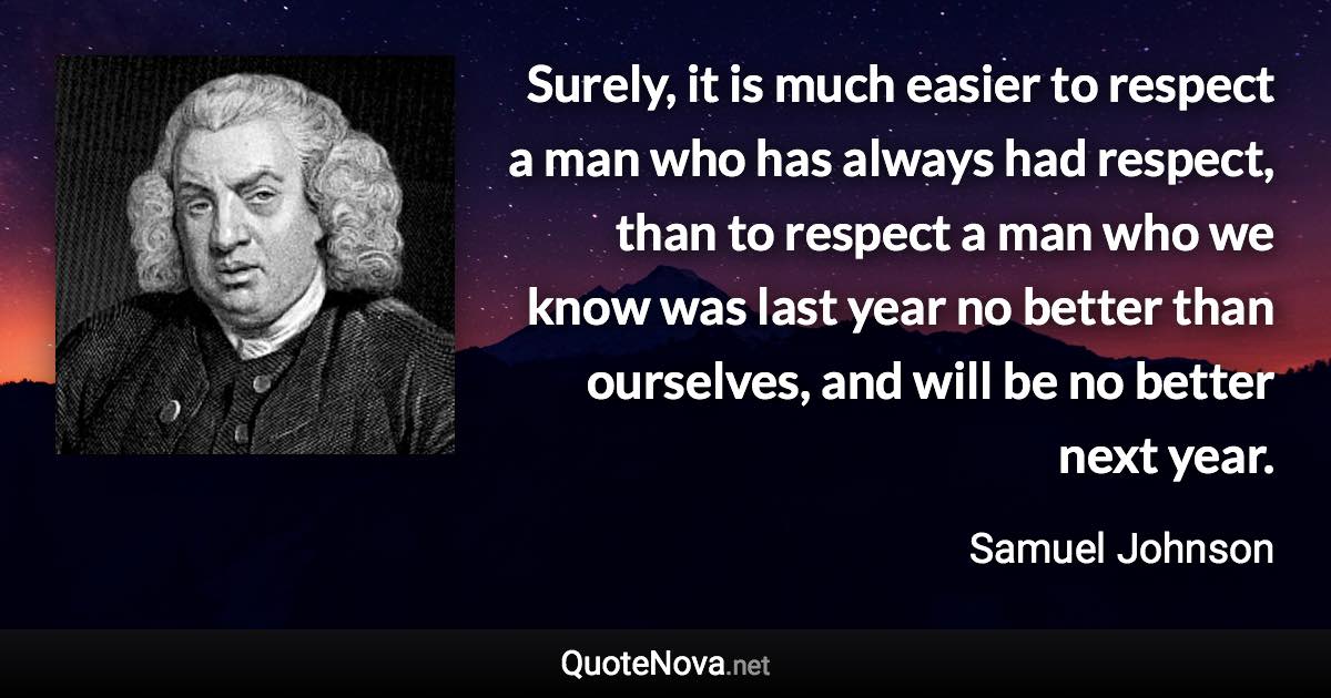 Surely, it is much easier to respect a man who has always had respect, than to respect a man who we know was last year no better than ourselves, and will be no better next year. - Samuel Johnson quote