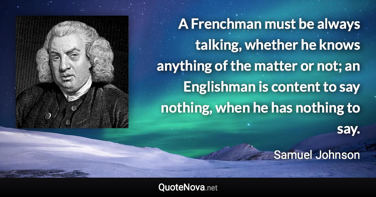 A Frenchman must be always talking, whether he knows anything of the matter or not; an Englishman is content to say nothing, when he has nothing to say. - Samuel Johnson quote