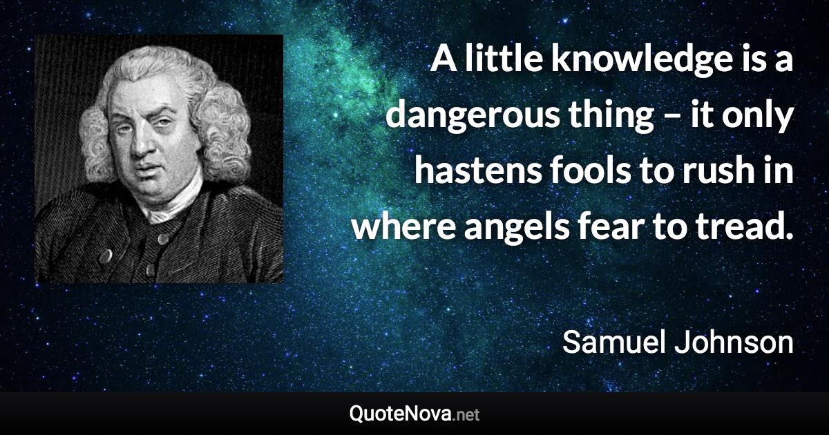 A little knowledge is a dangerous thing – it only hastens fools to rush in where angels fear to tread. - Samuel Johnson quote