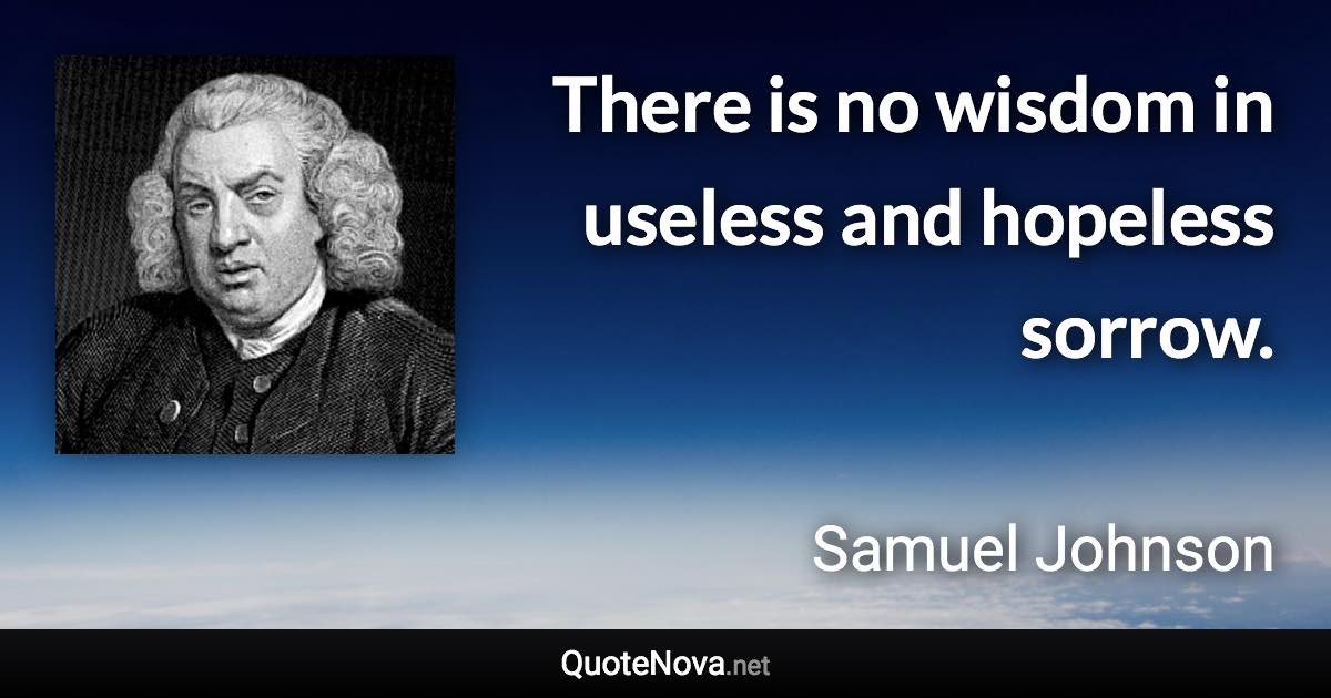 There is no wisdom in useless and hopeless sorrow. - Samuel Johnson quote