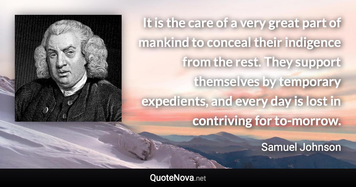 It is the care of a very great part of mankind to conceal their indigence from the rest. They support themselves by temporary expedients, and every day is lost in contriving for to-morrow. - Samuel Johnson quote