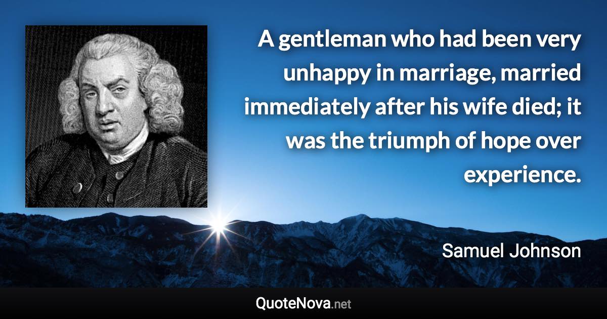 A gentleman who had been very unhappy in marriage, married immediately after his wife died; it was the triumph of hope over experience. - Samuel Johnson quote