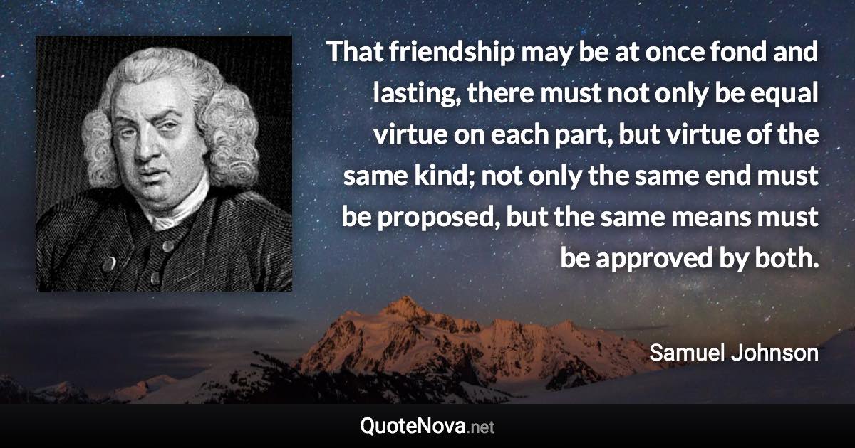 That friendship may be at once fond and lasting, there must not only be equal virtue on each part, but virtue of the same kind; not only the same end must be proposed, but the same means must be approved by both. - Samuel Johnson quote