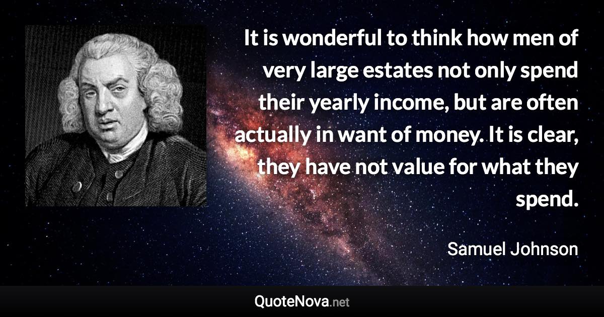 It is wonderful to think how men of very large estates not only spend their yearly income, but are often actually in want of money. It is clear, they have not value for what they spend. - Samuel Johnson quote