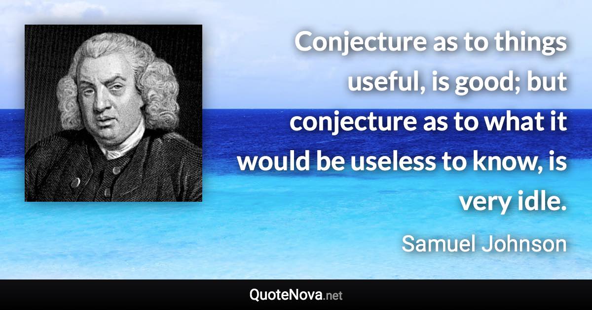 Conjecture as to things useful, is good; but conjecture as to what it would be useless to know, is very idle. - Samuel Johnson quote