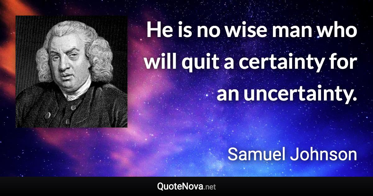 He is no wise man who will quit a certainty for an uncertainty. - Samuel Johnson quote