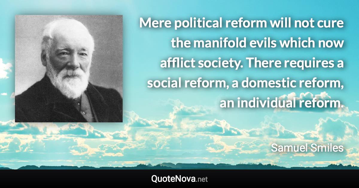 Mere political reform will not cure the manifold evils which now afflict society. There requires a social reform, a domestic reform, an individual reform. - Samuel Smiles quote