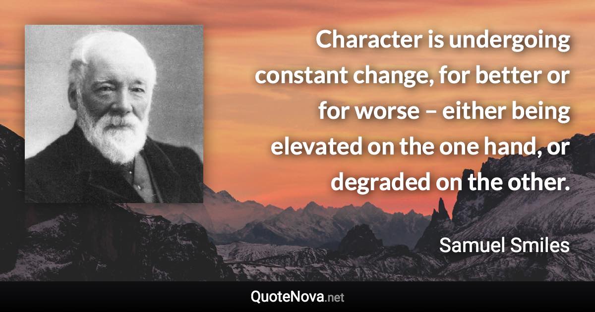 Character is undergoing constant change, for better or for worse – either being elevated on the one hand, or degraded on the other. - Samuel Smiles quote