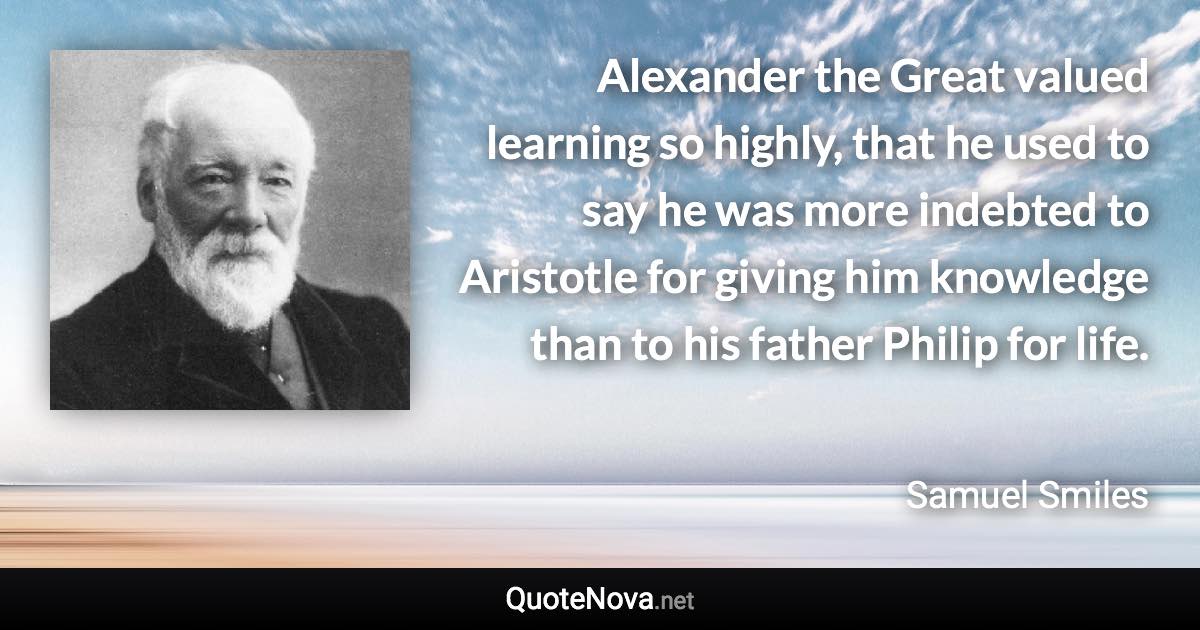 Alexander the Great valued learning so highly, that he used to say he was more indebted to Aristotle for giving him knowledge than to his father Philip for life. - Samuel Smiles quote