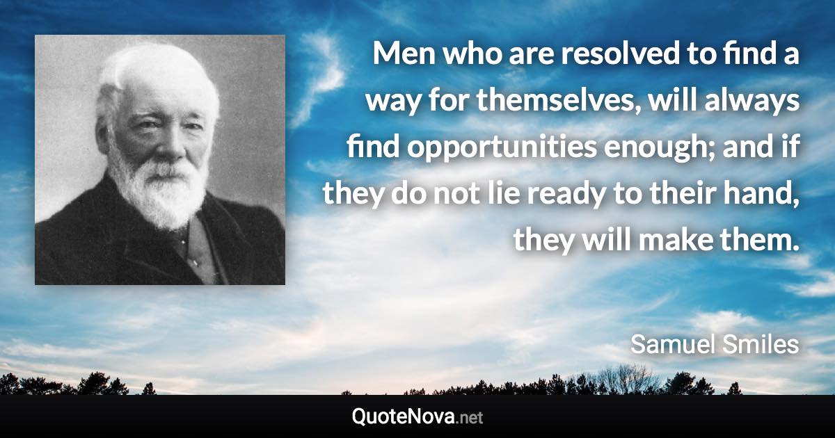 Men who are resolved to find a way for themselves, will always find opportunities enough; and if they do not lie ready to their hand, they will make them. - Samuel Smiles quote