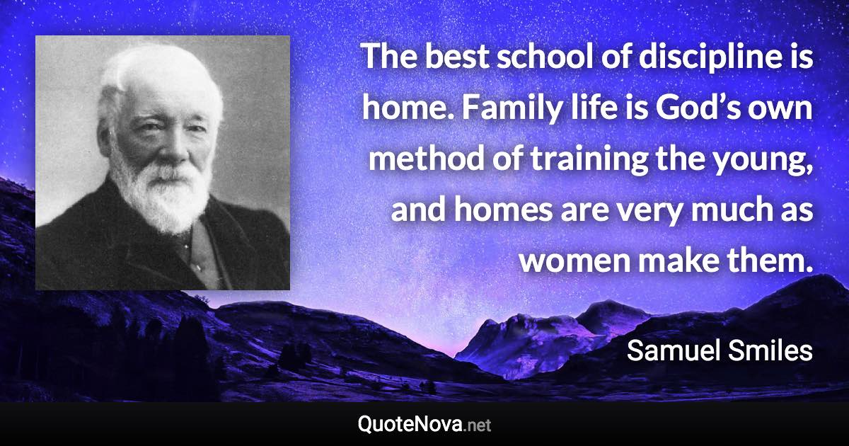 The best school of discipline is home. Family life is God’s own method of training the young, and homes are very much as women make them. - Samuel Smiles quote