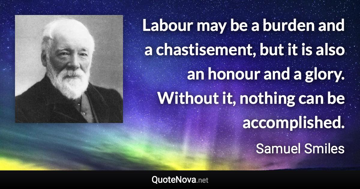 Labour may be a burden and a chastisement, but it is also an honour and a glory. Without it, nothing can be accomplished. - Samuel Smiles quote