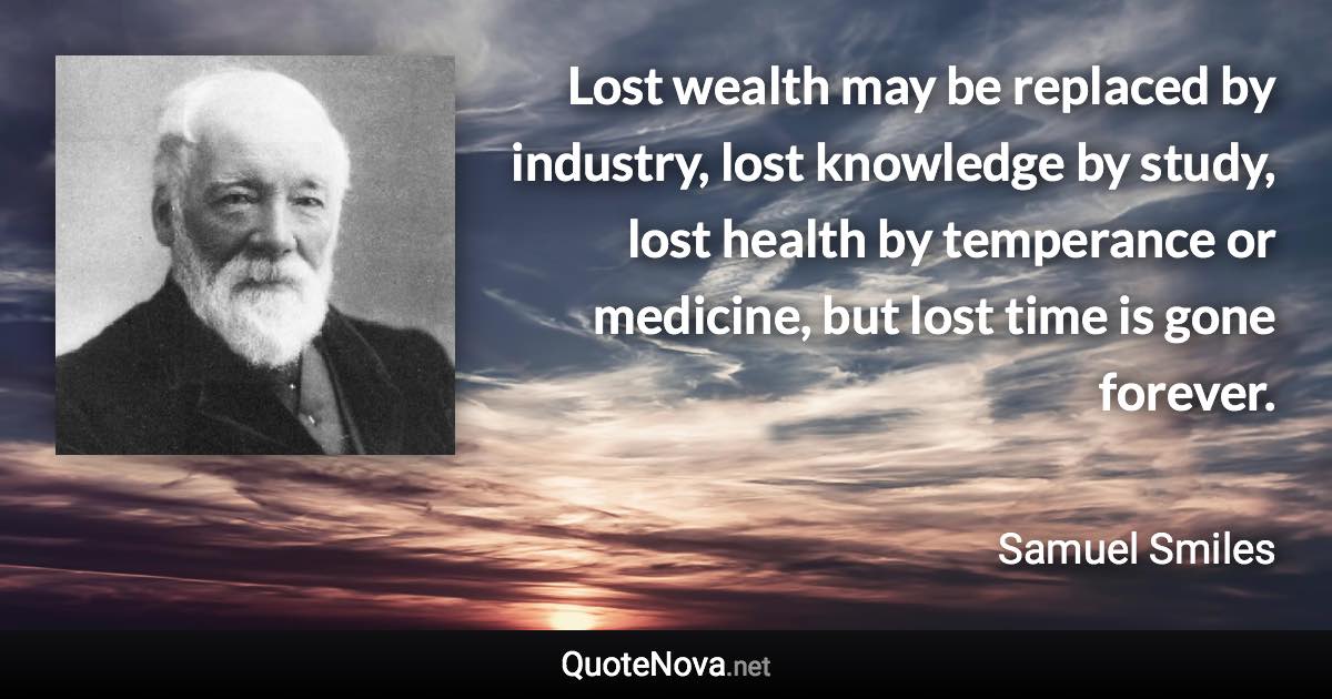 Lost wealth may be replaced by industry, lost knowledge by study, lost health by temperance or medicine, but lost time is gone forever. - Samuel Smiles quote