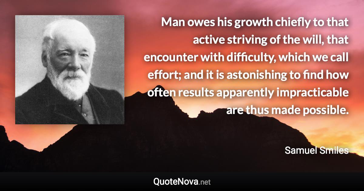 Man owes his growth chiefly to that active striving of the will, that encounter with difficulty, which we call effort; and it is astonishing to find how often results apparently impracticable are thus made possible. - Samuel Smiles quote