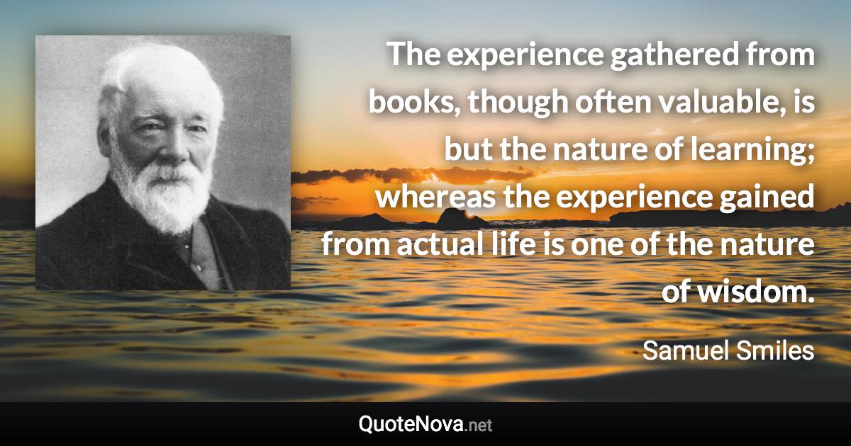 The experience gathered from books, though often valuable, is but the nature of learning; whereas the experience gained from actual life is one of the nature of wisdom. - Samuel Smiles quote