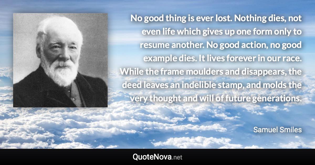 No good thing is ever lost. Nothing dies, not even life which gives up one form only to resume another. No good action, no good example dies. It lives forever in our race. While the frame moulders and disappears, the deed leaves an indelible stamp, and molds the very thought and will of future generations. - Samuel Smiles quote