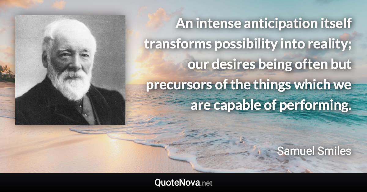 An intense anticipation itself transforms possibility into reality; our desires being often but precursors of the things which we are capable of performing. - Samuel Smiles quote