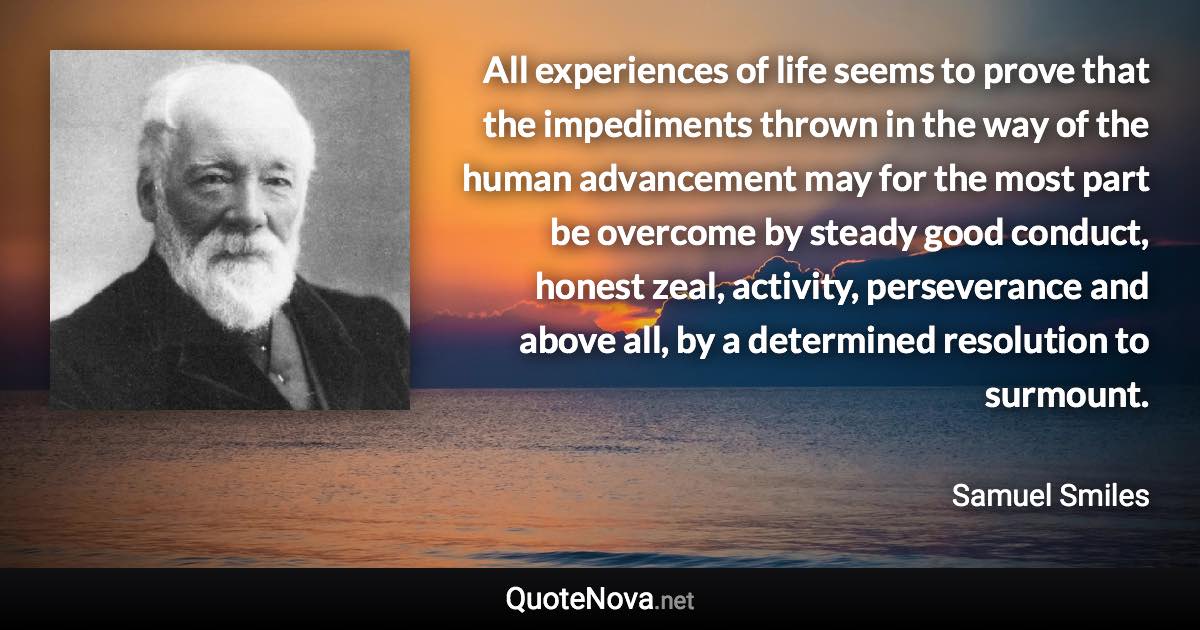 All experiences of life seems to prove that the impediments thrown in the way of the human advancement may for the most part be overcome by steady good conduct, honest zeal, activity, perseverance and above all, by a determined resolution to surmount. - Samuel Smiles quote