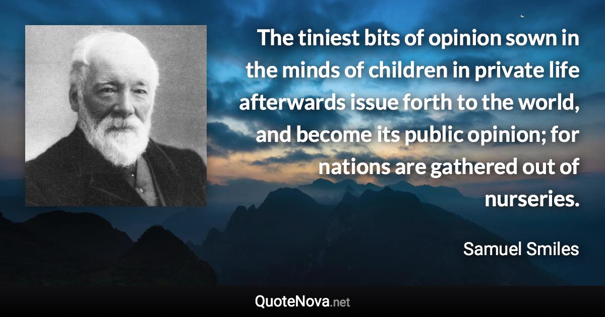 The tiniest bits of opinion sown in the minds of children in private life afterwards issue forth to the world, and become its public opinion; for nations are gathered out of nurseries. - Samuel Smiles quote