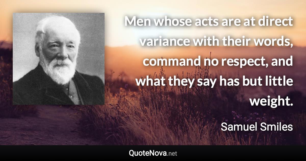 Men whose acts are at direct variance with their words, command no respect, and what they say has but little weight. - Samuel Smiles quote