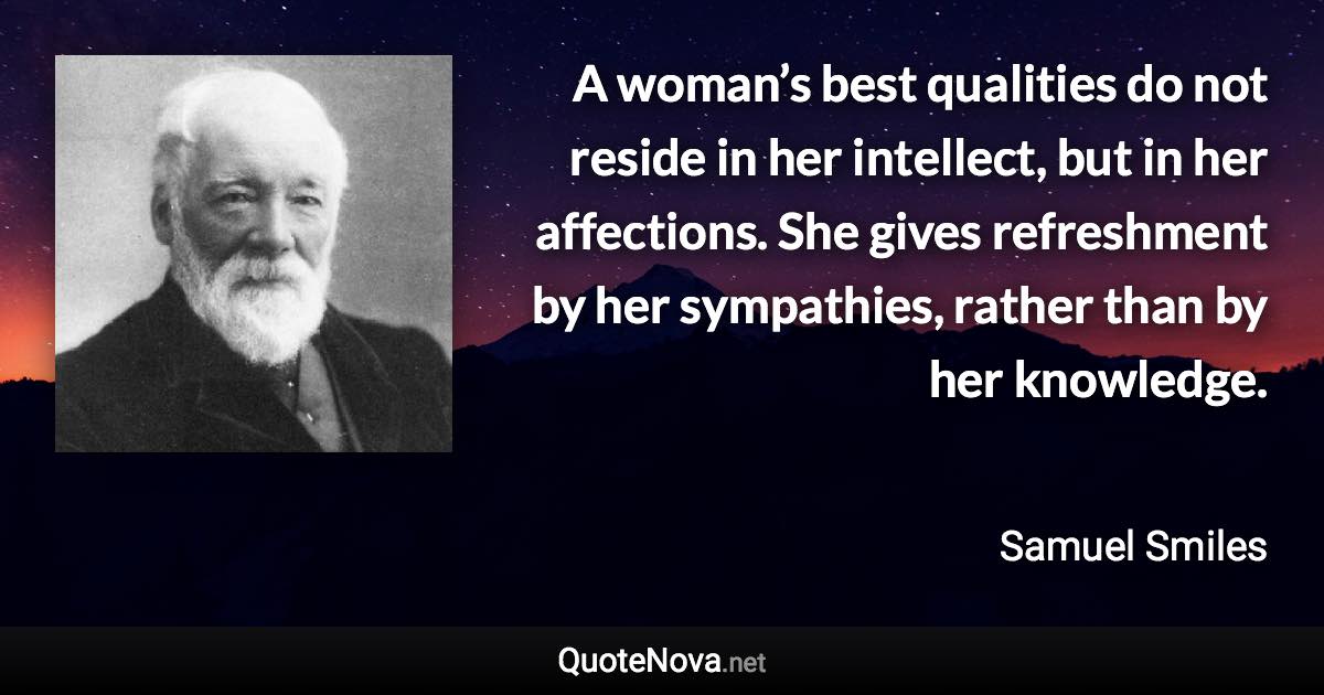 A woman’s best qualities do not reside in her intellect, but in her affections. She gives refreshment by her sympathies, rather than by her knowledge. - Samuel Smiles quote