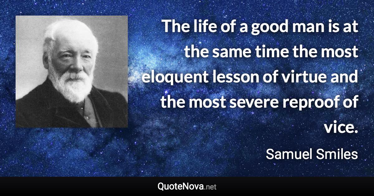 The life of a good man is at the same time the most eloquent lesson of virtue and the most severe reproof of vice. - Samuel Smiles quote