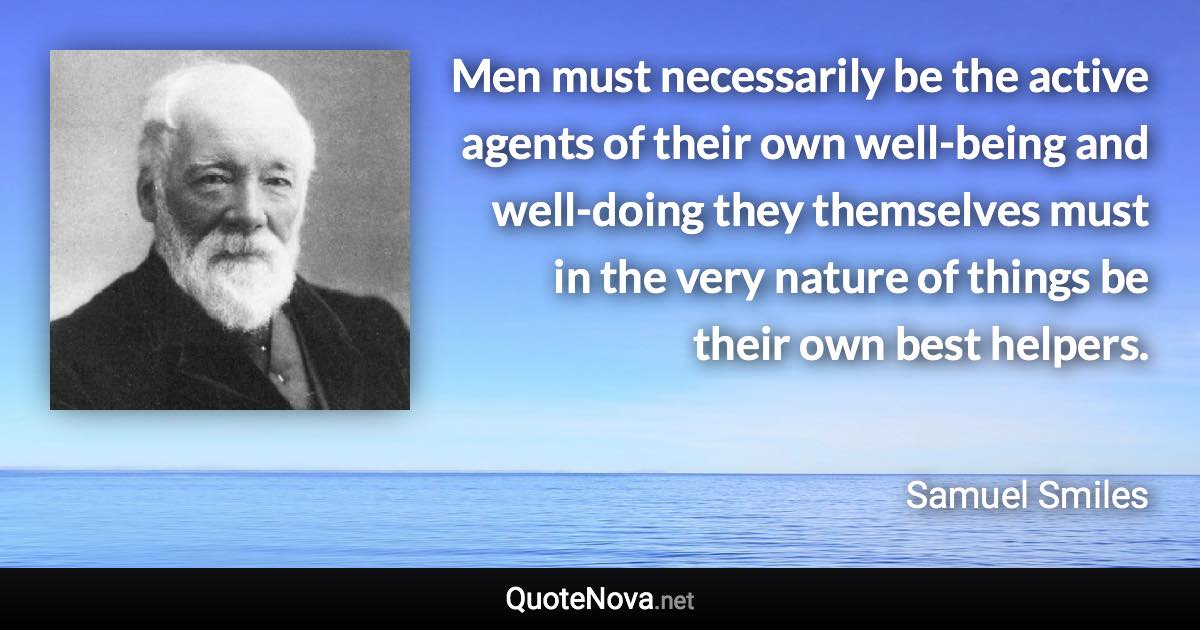 Men must necessarily be the active agents of their own well-being and well-doing they themselves must in the very nature of things be their own best helpers. - Samuel Smiles quote