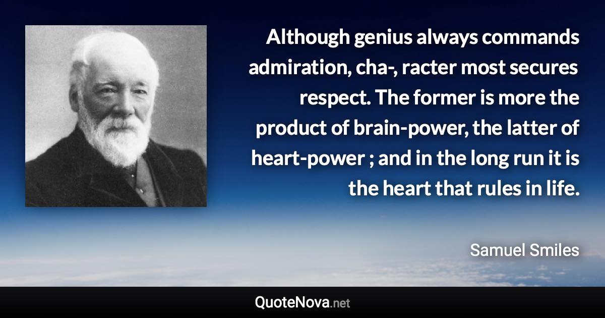 Although genius always commands admiration, cha-, racter most secures respect. The former is more the product of brain-power, the latter of heart-power ; and in the long run it is the heart that rules in life. - Samuel Smiles quote