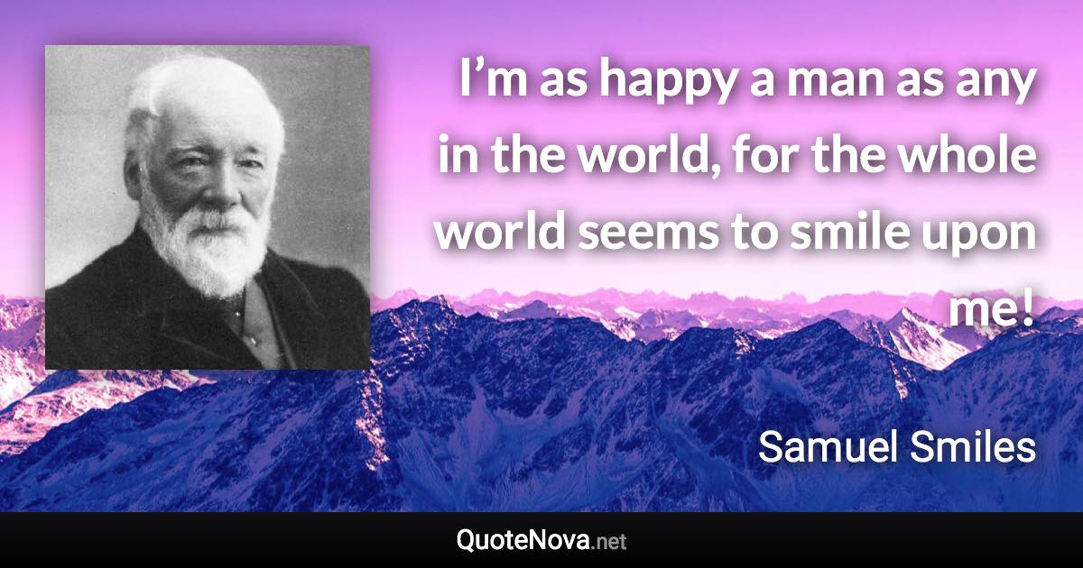 I’m as happy a man as any in the world, for the whole world seems to smile upon me! - Samuel Smiles quote