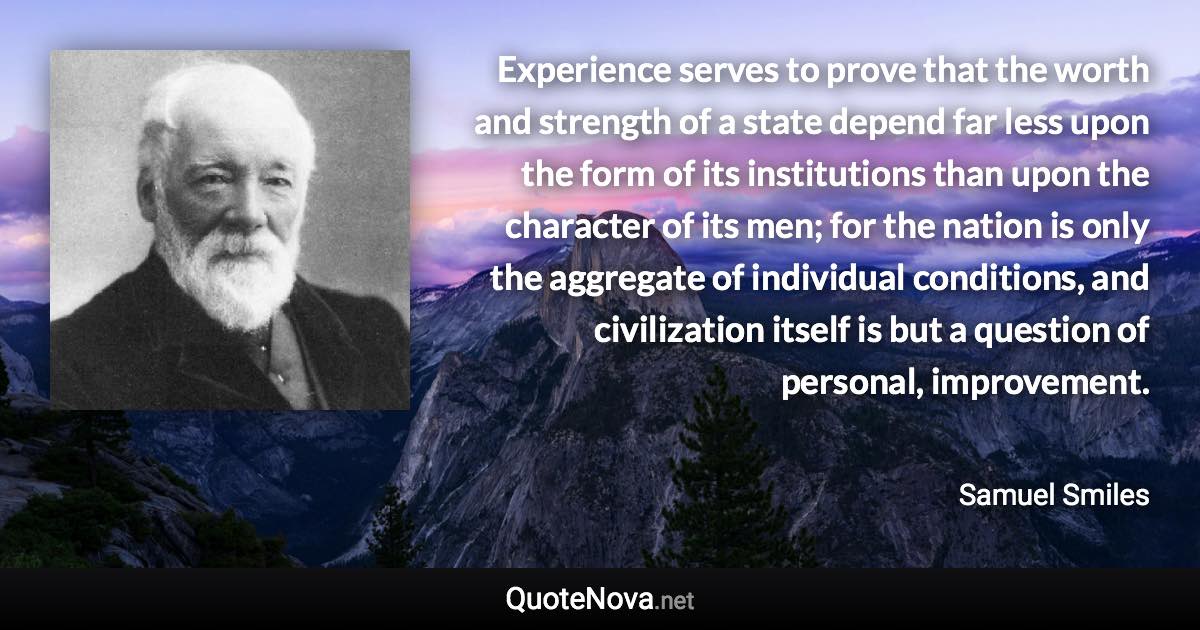 Experience serves to prove that the worth and strength of a state depend far less upon the form of its institutions than upon the character of its men; for the nation is only the aggregate of individual conditions, and civilization itself is but a question of personal, improvement. - Samuel Smiles quote