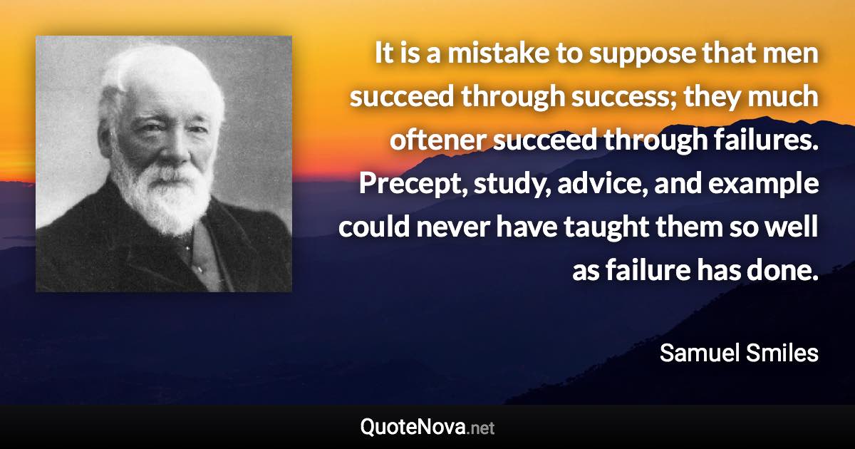 It is a mistake to suppose that men succeed through success; they much oftener succeed through failures. Precept, study, advice, and example could never have taught them so well as failure has done. - Samuel Smiles quote