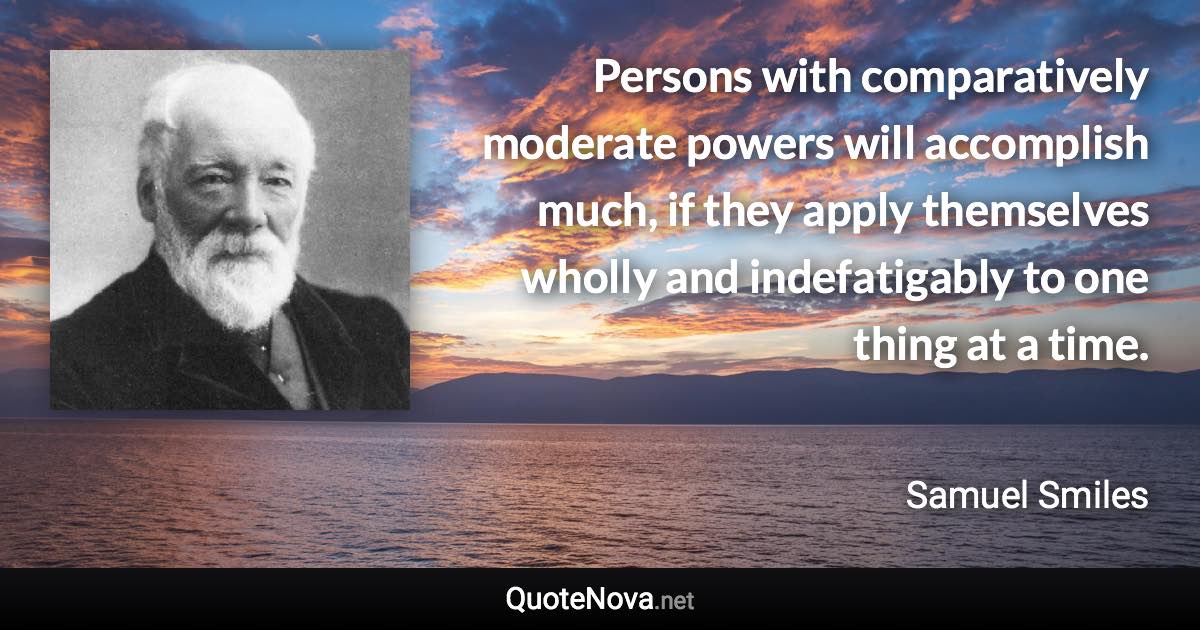 Persons with comparatively moderate powers will accomplish much, if they apply themselves wholly and indefatigably to one thing at a time. - Samuel Smiles quote