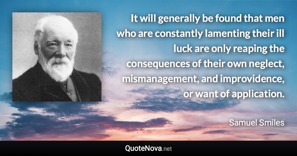 It will generally be found that men who are constantly lamenting their ill luck are only reaping the consequences of their own neglect, mismanagement, and improvidence, or want of application. - Samuel Smiles quote